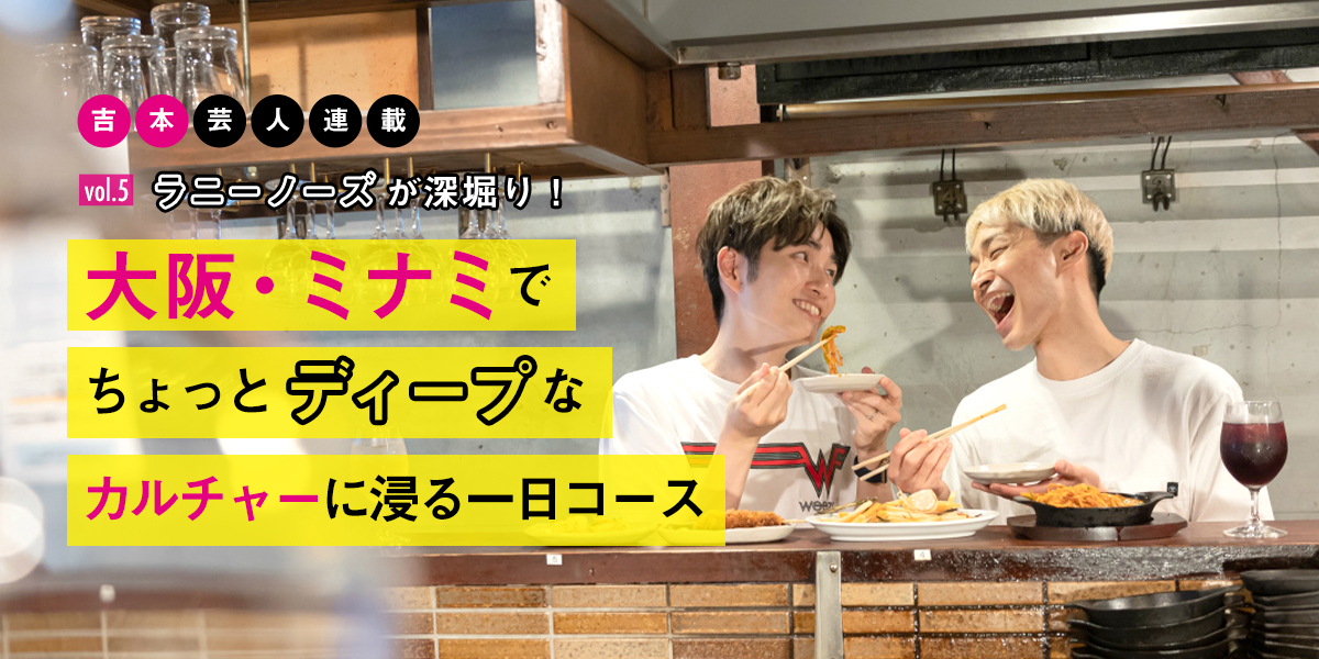 ラニーノーズが深堀り！大阪・ミナミでちょっとディープなカルチャーに浸る一日【吉本芸人連載vol.5】